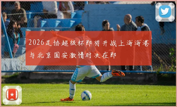 2026足协超级杯即将开战上海海港与北京国安激情对决在即