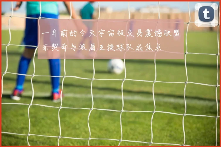 一年前的今天宇宙级交易震撼联盟东契奇与浓眉互换球队成焦点