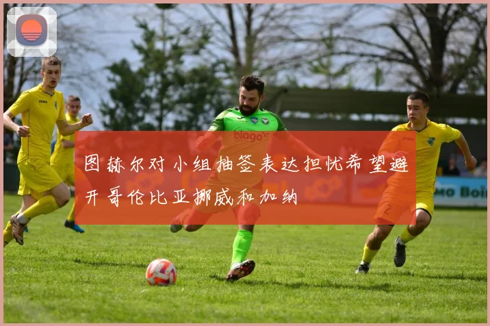 图赫尔对小组抽签表达担忧希望避开哥伦比亚挪威和加纳