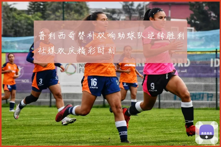 普利西奇替补双响助球队逆转胜利社媒欢庆精彩时刻