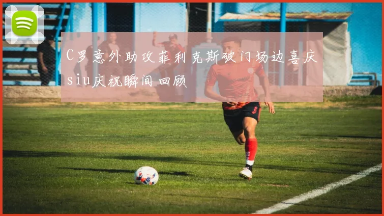 C罗意外助攻菲利克斯破门场边喜庆siu庆祝瞬间回顾