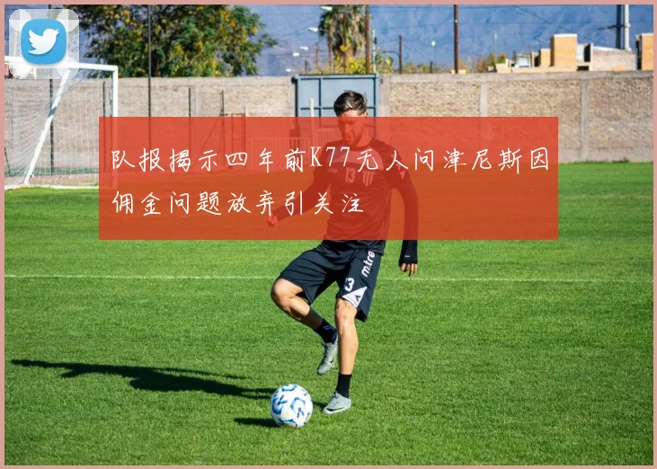 队报揭示四年前K77无人问津尼斯因佣金问题放弃引关注