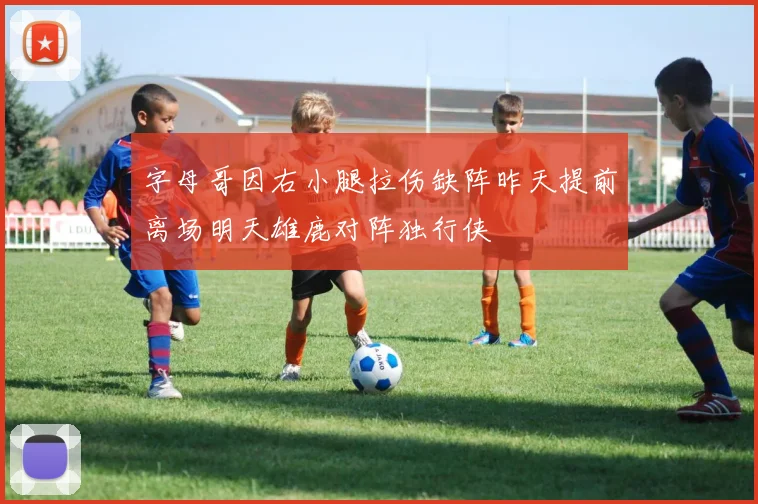 字母哥因右小腿拉伤缺阵昨天提前离场明天雄鹿对阵独行侠