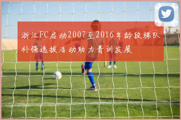 浙江FC启动2007至2016年龄段梯队补强选拔活动助力青训发展