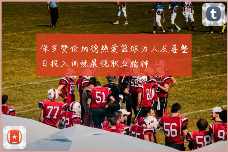 保罗赞伦纳德热爱篮球为人友善整日投入训练展现职业精神