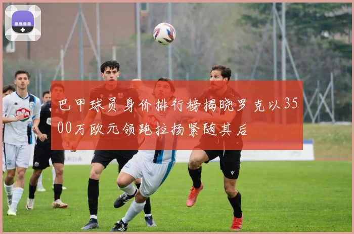 巴甲球员身价排行榜揭晓罗克以3500万欧元领跑拉扬紧随其后