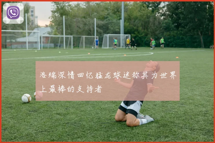 洛瑞深情回忆猛龙球迷称其为世界上最棒的支持者