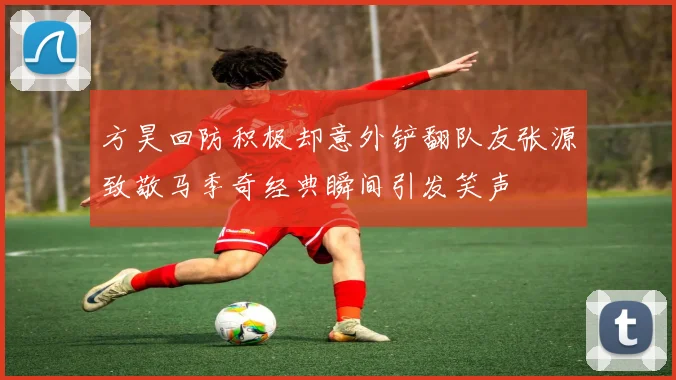 方昊回防积极却意外铲翻队友张源致敬马季奇经典瞬间引发笑声