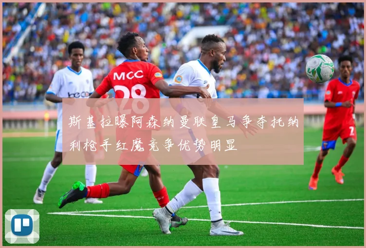 斯基拉曝阿森纳曼联皇马争夺托纳利枪手红魔竞争优势明显
