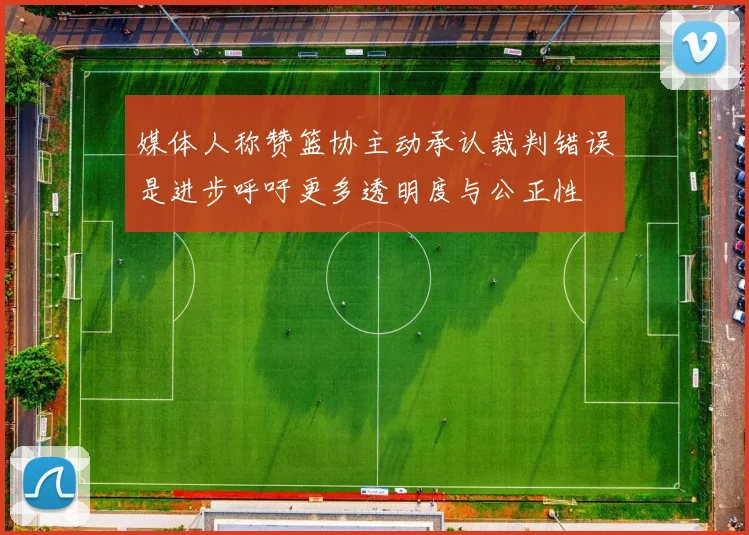 媒体人称赞篮协主动承认裁判错误是进步呼吁更多透明度与公正性