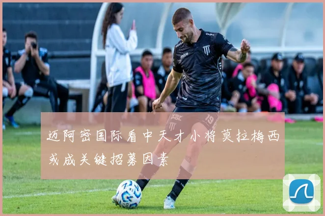 迈阿密国际看中天才小将莫拉梅西或成关键招募因素