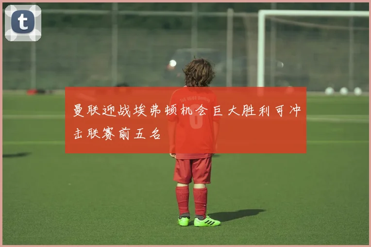 曼联迎战埃弗顿机会巨大胜利可冲击联赛前五名