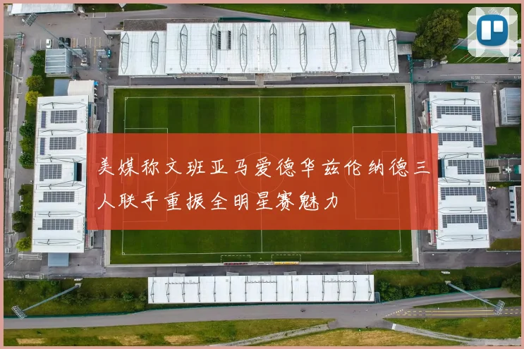美媒称文班亚马爱德华兹伦纳德三人联手重振全明星赛魅力