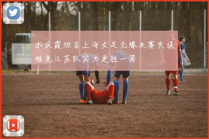 水庆霞坦言上海女足无缘决赛失误难免江苏队实力更胜一筹