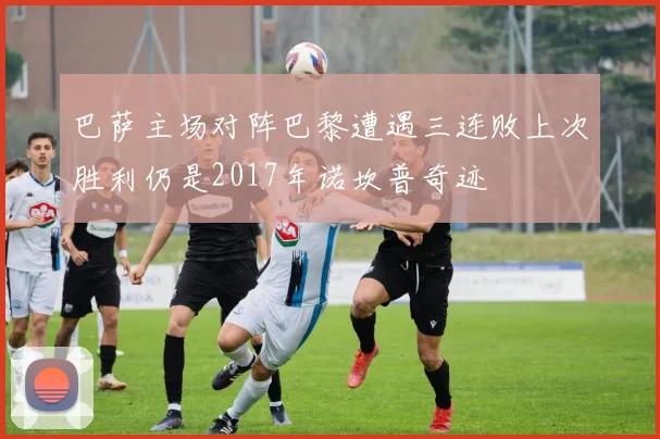 巴萨主场对阵巴黎遭遇三连败上次胜利仍是2017年诺坎普奇迹