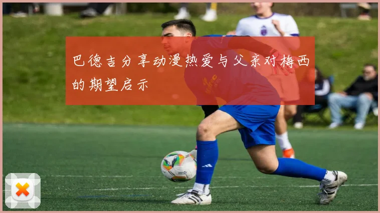 巴德吉分享动漫热爱与父亲对梅西的期望启示