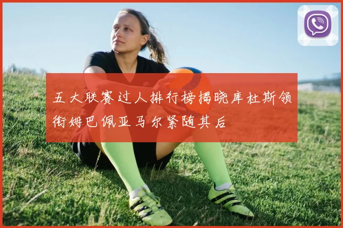 五大联赛过人排行榜揭晓库杜斯领衔姆巴佩亚马尔紧随其后