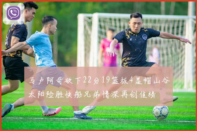 马卢阿奇砍下22分19篮板4盖帽山谷太阳险胜快船兄弟情深再创佳绩