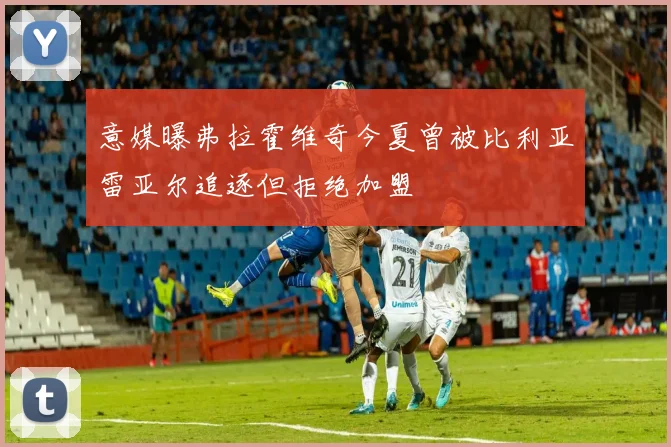 意媒曝弗拉霍维奇今夏曾被比利亚雷亚尔追逐但拒绝加盟