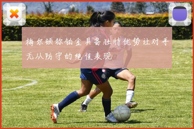 梅尔顿称铂金具备独特优势让对手无从防守的绝佳表现