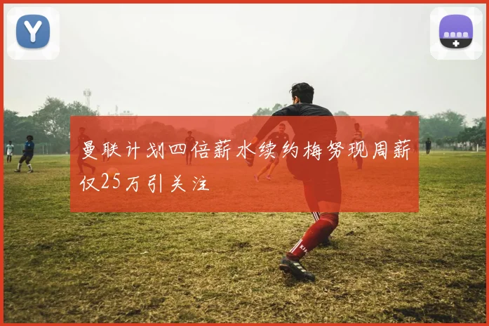 曼联计划四倍薪水续约梅努现周薪仅25万引关注