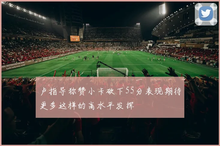 卢指导称赞小卡砍下55分表现期待更多这样的高水平发挥