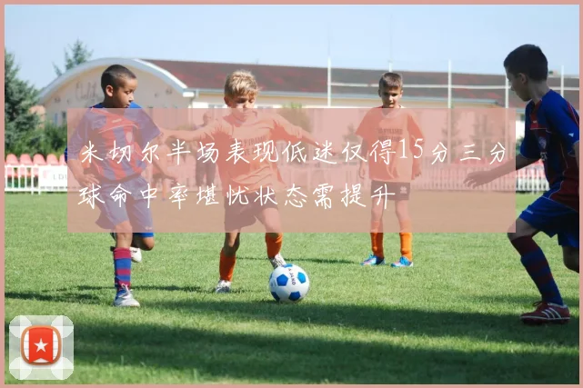米切尔半场表现低迷仅得15分三分球命中率堪忧状态需提升