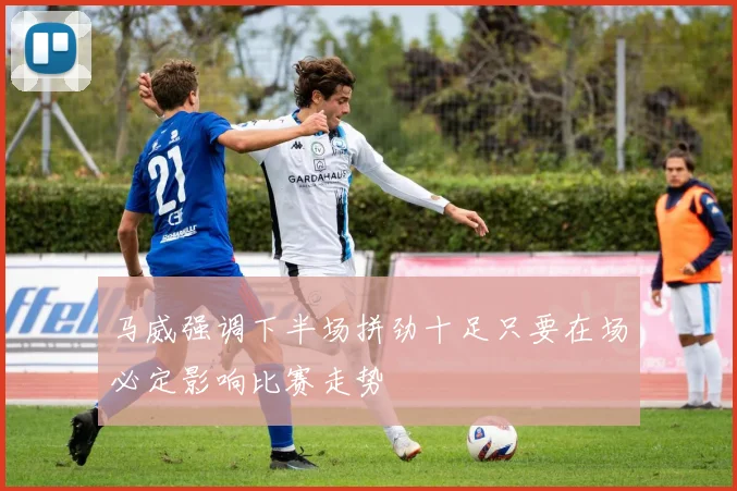 马威强调下半场拼劲十足只要在场必定影响比赛走势