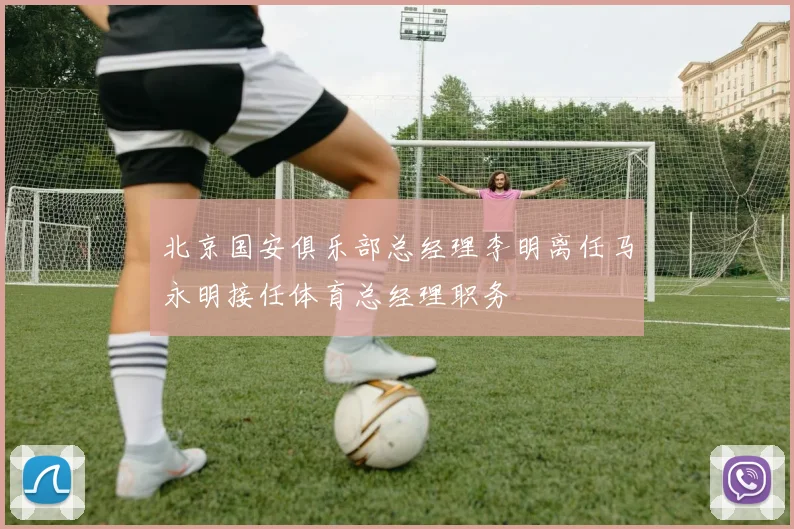 北京国安俱乐部总经理李明离任马永明接任体育总经理职务