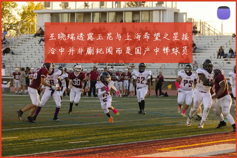 王晓瑞透露玉昆与上海希望之星接洽中并非蒯纪闻而是国产中锋球员