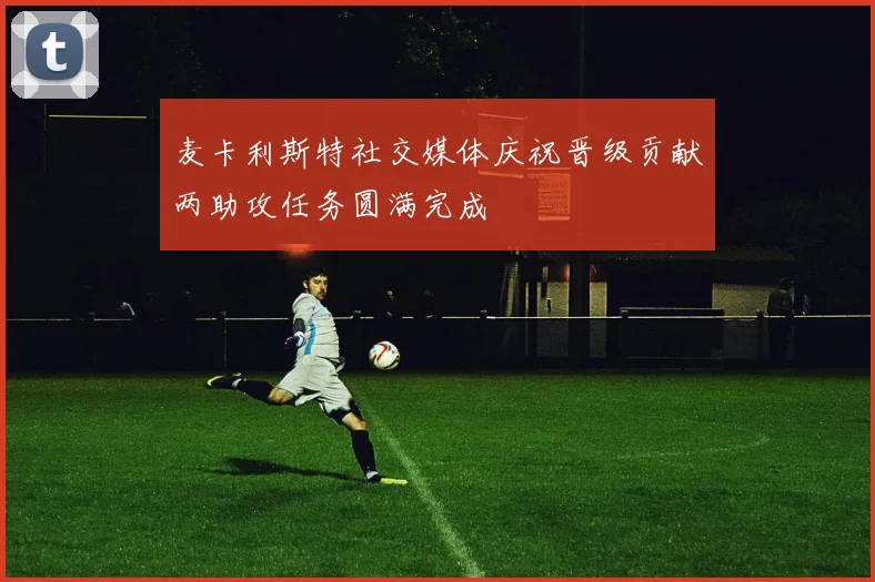 麦卡利斯特社交媒体庆祝晋级贡献两助攻任务圆满完成
