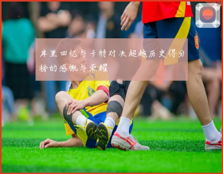 库里回忆与卡特对决超越历史得分榜的感慨与荣耀